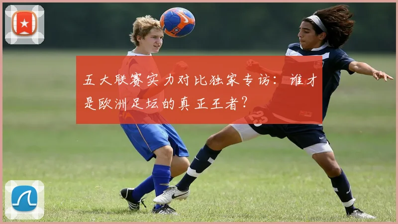 五大联赛实力对比独家专访：谁才是欧洲足坛的真正王者？