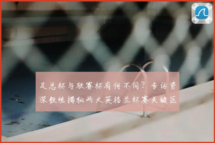 足总杯与联赛杯有何不同？专访资深教练揭秘两大英格兰杯赛关键区别