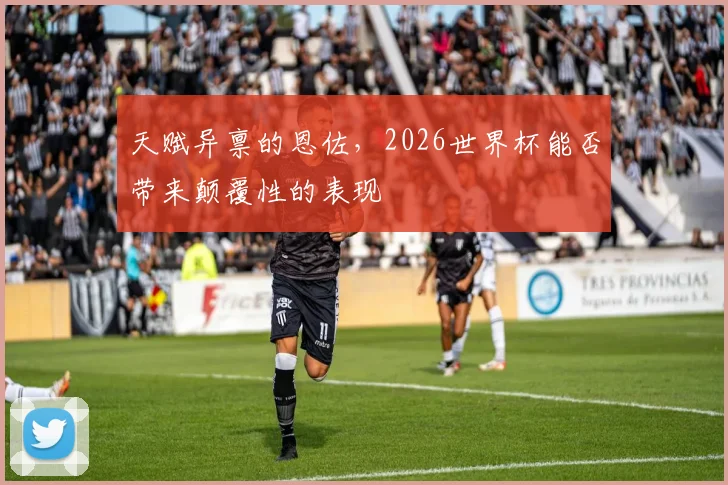 天赋异禀的恩佐，2026世界杯能否带来颠覆性的表现