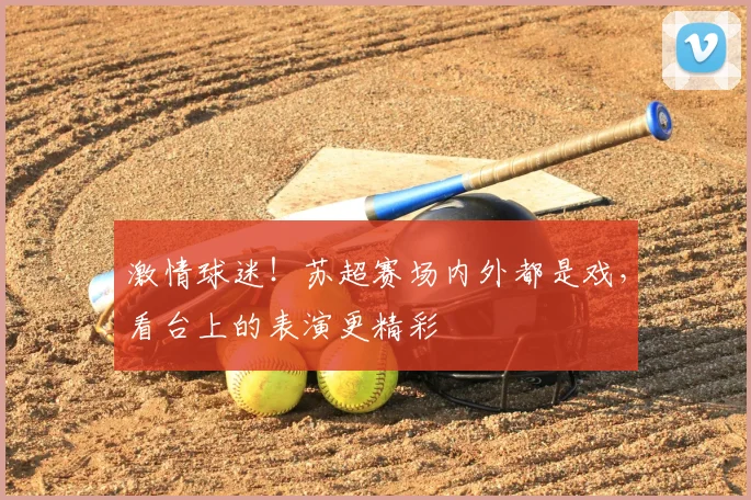 激情球迷!苏超赛场内外都是戏,看台上的表演更精彩