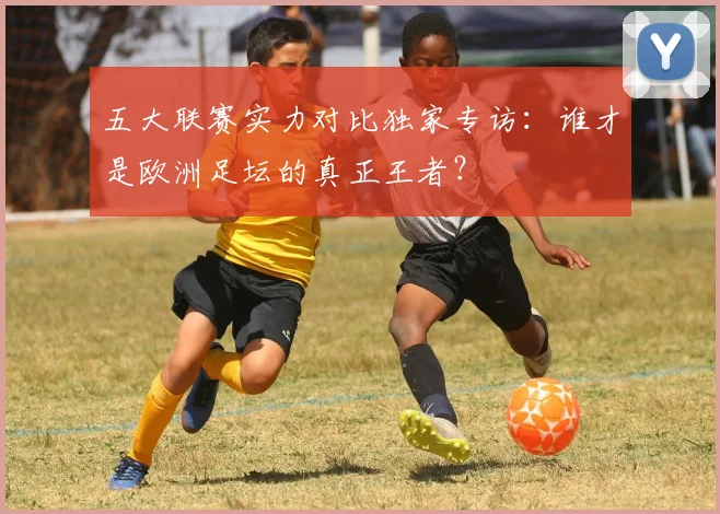 五大联赛实力对比独家专访:谁才是欧洲足坛的真正王者?